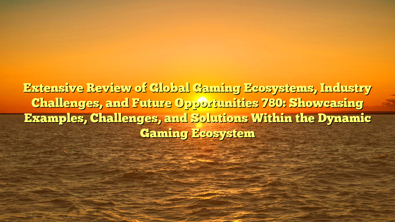 Extensive Review of Global Gaming Ecosystems, Industry Challenges, and Future Opportunities 780: Showcasing Examples, Challenges, and Solutions Within the Dynamic Gaming Ecosystem