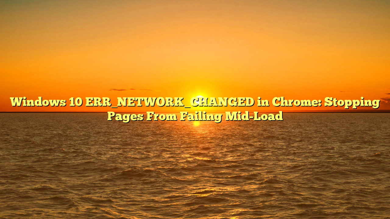 Windows 10 ERR_NETWORK_CHANGED in Chrome: Stopping Pages From Failing Mid-Load